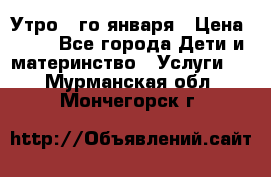  Утро 1-го января › Цена ­ 18 - Все города Дети и материнство » Услуги   . Мурманская обл.,Мончегорск г.